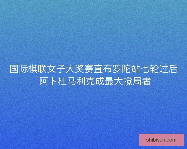国际棋联女子大奖赛直布罗陀站七轮过后 阿卜杜马利克成最大搅局者