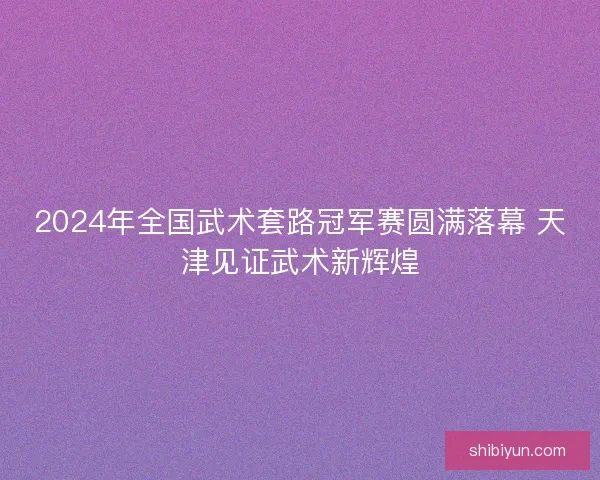 2024年全国武术套路冠军赛圆满落幕 天津见证武术新辉煌