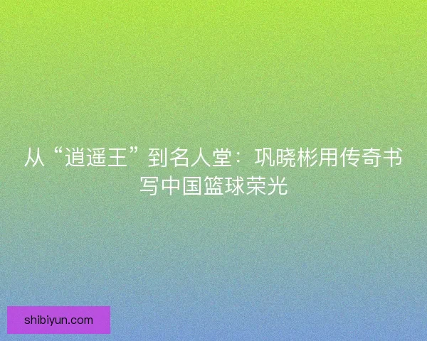 从 “逍遥王” 到名人堂：巩晓彬用传奇书写中国篮球荣光